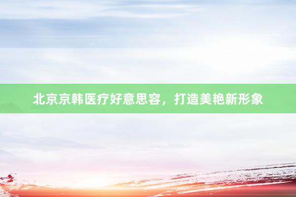 北京京韩医疗好意思容，打造美艳新形象